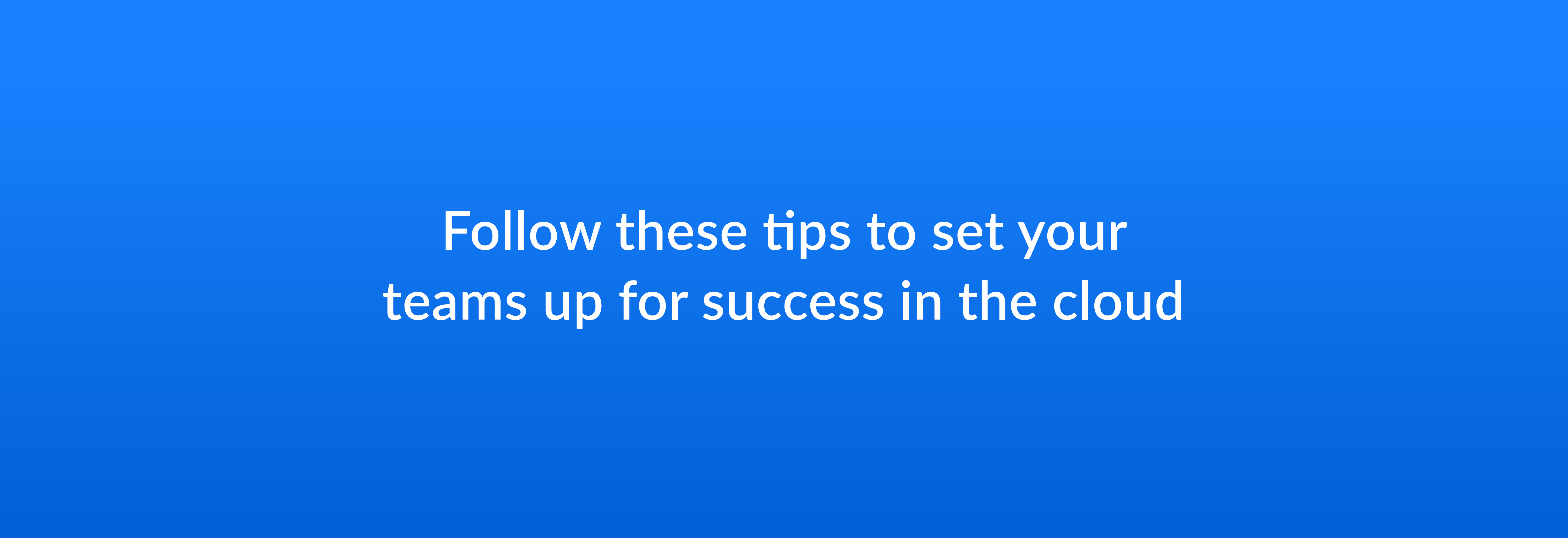 Follow these tips to set your teams up for success in the cloud